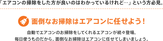 「エアコンの掃除をした方が良いのはわかっているけれど…」という方必見。面倒なお掃除はエアコンに任せよう！自動でエアコンのお掃除をしてくれるエアコンが続々登場。だから、面倒なお掃除はエアコンに任せてしまいましょう。