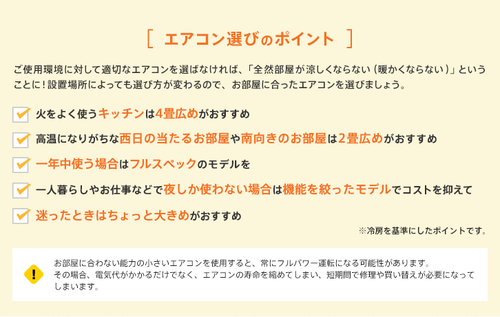 エアコン選びのポイント ご使用環境に対して適切なエアコンを選ばなければ、「全然部屋が涼しくならない（暖かくならない）」ということに！設置場所によっても選び方が変わるので、お部屋に合ったエアコンを選びましょう。