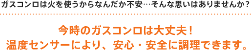 ガスコンロ(ビルトインコンロ)は火を使うからなんだか不安…そんな思いはありませんか?今時のガスコンロ(ビルトインコンロ)は大丈夫!温度センサーにより、安心・安全に調理できます。