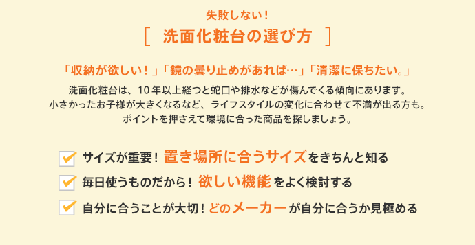 失敗しない！[洗面化粧台の選び方]「収納が欲しい！」「鏡の曇り止めがあれば…」「清潔に保ちたい。」洗面化粧台は、10年以上経つと蛇口や排水などが傷んでくる傾向にあります。小さかったお子様が大きくなるなど、ライフスタイルの変化に合わせて不満が出る方も。ポイントを押さえて環境に合った商品を探しましょう。