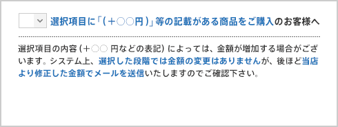 選択項目に「（＋○○円）」等の記載がある商品をご購入のお客様へ 選択項目の内容（＋○○円などの表記）によっては、金額が増加する場合がございます。システム上、選択した段階では金額の変更はありませんが、後ほど当店より修正した金額でメールを送信いたしますのでご確認下さい。
