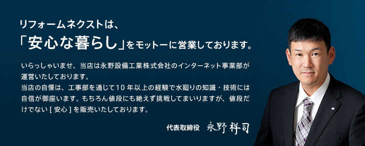 リフォームネクストは、「安心な暮らし」をモットーに営業しております。いらっしゃいませ、当店は永野設備工業株式会社のインターネット事業部が運営いたしております。 当店の自慢は、工事部を通じて１0年以上の経験で水廻りの知識・技術には自信が御座います。 もちろん値段にも絶えず挑戦してまいりますが、値段だけでない[安心]を販売いたしております。代表取締役 永野祥司