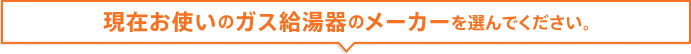 現在お使いのガス給湯器のメーカーを選んでください。