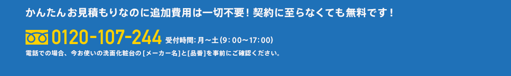 かんたんお見積もりなのに追加費用は一切不要！契約に至らなくても無料です！0120-927-073受付時間：月～土（9：00～17：00）電話での場合、今お使いの洗面化粧台の　[メーカー名]と[品番]を事前にご確認ください。