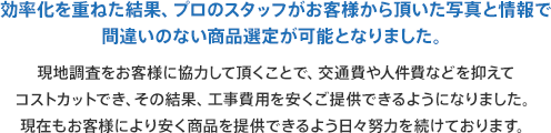 効率化を重ねた結果、プロのスタッフがお客様から頂いた写真と情報で現地調査をお客様に協力して頂くことで、交通費や人件費などを抑えてコストカットでき、その結果、工事費用を安くご提供できるようになりました。現在もお客様により安く商品を提供できるよう日々努力を続けております。間違いのない商品選定が可能となりました。