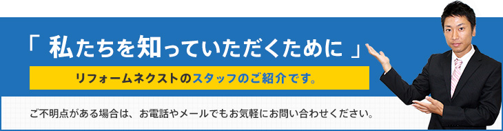 「私たちを知っていただくために」リフォームネクストのスタッフのご紹介です。ご不明点がある場合は、お電話やメールでもお気軽にお問い合わせください。