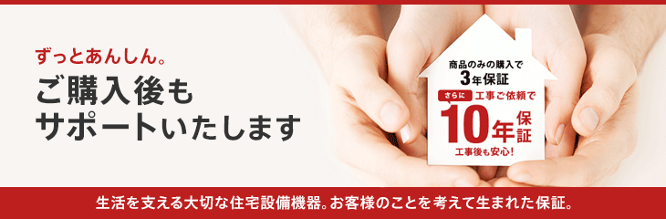 ずっとあんしん。ご購入後も サポートいたします 生活を支える大切な住宅設備機器。お客様のことを考えて生まれた保証。